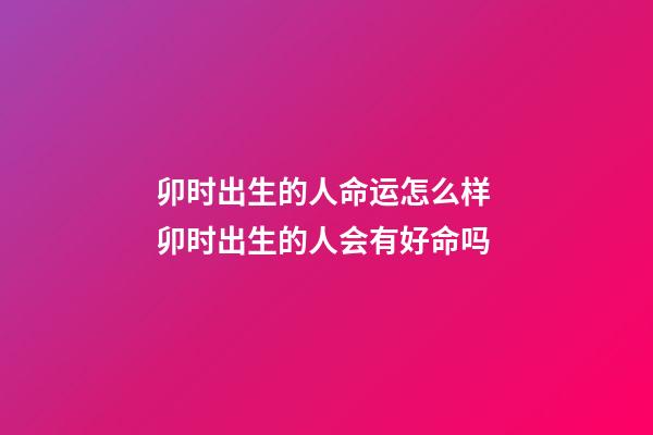 卯时出生的人命运怎么样 卯时出生的人会有好命吗